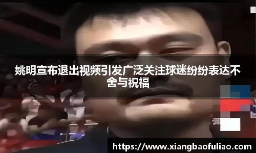 姚明宣布退出视频引发广泛关注球迷纷纷表达不舍与祝福